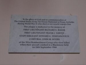 The wording, as commissioned, on the wall mounted plaque reads:
To the glory of God and in commemoration of
The United States Army Air Force Stationed at Essex Airfields
During World War II who died so we would remain free
This plaque is dedicated to the memory of
FIRST LIEUTENANT RICHARD E. BAEHR
FIRST LIEUTENANT FRANK I. YAWITZ
STAFF SERGEANT EDWARD G. DEMYANOVICH
CORPORAL JOHN M. MYERS
Of the 391st Bombardment Group who were killed
When their aircraft crashed in a Blackmore field
On 24th September 1944